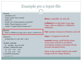 Example pw.x input file
&control
calculation=‘scf’
restart_mode=‘from_scratch’
prefix=‘Si’
pseudo_dir=‘/home/espresso-5.1/pseudo/’
outdir=‘/home/espresso-5.1/out/’
!outdir=‘/*output folder for large runs*/’
/
&system
ibrav=2, celldm(1)=10.263, nat=2, ntyp=1, ecutwfc=16.0
/
&electrons
mixing_beta=0.7, conv_thr= 1.0d-9
/
ATOMIC_SPECIES
Si 28.0855 Si.pz-vbc.UPF
ATOMIC_POSITIONS {alat}
Si 0.00 0.00 0.00
Si 0.25 0.25 0.25
K_POINTS {automatic}
4 4 4 1 1 1
Ibrav=2 specifies fcc unit cell
Celldm(1)=10.263 bohr=5.431 angs
(note: cubic so celldm(1)= celldm(2)=
celldm(3))
Nat=number of atoms in Primitive unit cell
ntyp= # of species in unit cell
ecutwfc=energy cutoff (Ry)for plane
waves (note: ecutwfc is one half to
convergence testing, increasing will also
increase simulation time)
(there is also ecutrho which is the cutoff
energy in Ry for charge density.)
 