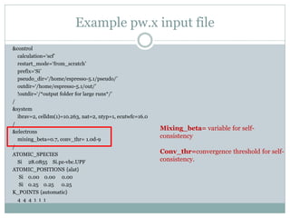 Example pw.x input file
&control
calculation=‘scf’
restart_mode=‘from_scratch’
prefix=‘Si’
pseudo_dir=‘/home/espresso-5.1/pseudo/’
outdir=‘/home/espresso-5.1/out/’
!outdir=‘/*output folder for large runs*/’
/
&system
ibrav=2, celldm(1)=10.263, nat=2, ntyp=1, ecutwfc=16.0
/
&electrons
mixing_beta=0.7, conv_thr= 1.0d-9
/
ATOMIC_SPECIES
Si 28.0855 Si.pz-vbc.UPF
ATOMIC_POSITIONS {alat}
Si 0.00 0.00 0.00
Si 0.25 0.25 0.25
K_POINTS {automatic}
4 4 4 1 1 1
Mixing_beta= variable for self-
consistency
Conv_thr=convergence threshold for self-
consistency.
 