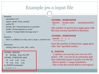 Example pw.x input file
&control
calculation=‘scf’
restart_mode=‘from_scratch’
prefix=‘Si’
pseudo_dir=‘/home/espresso-5.1/pseudo/’
outdir=‘/home/espresso-5.1/out/’
!outdir=‘/*output folder for large runs*/’
/
&system
ibrav=2, celldm(1)=10.263, nat=2, ntyp=1, ecutwfc=16.0
/
&electrons
mixing_beta=0.7, conv_thr= 1.0d-9
/
ATOMIC_SPECIES
Si 28.0855 Si.pz-vbc.UPF
ATOMIC_POSITIONS {alat}
Si 0.00 0.00 0.00
Si 0.25 0.25 0.25
K_POINTS {automatic}
4 4 4 1 1 1
ATOMIC_POSITIONS
Species atomic mass pseudopotential
^^ ^^
(the number of species here must agree with
the ntyp amount specified in &system)
ATOMIC_POSITIONS
species x y z
^^^^^^^^
(now the number of atoms here, must agree
with “nat” specified earlier)
K_POINTS
2 options: you can list your own set of k-
points –OR– you can do an automatic grid
that uniformly spaces k-points over the BZ.
More k-points = longer simulation.
This is also the second half to convergence.
 
