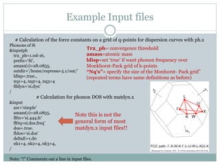 Example Input files
# Calculation of the force constants on a grid of q-points for dispersion curves with ph.x
Phonons of Si
&inputph
tr2_ph=1.0d-16,
prefix=‘Si’,
amass(1)=28.0855,
outdir=‘/home/espresso-5.1/out/’
ldisp=.true.,
nq1=4, nq2=4, nq3=4
fildyn=‘si.dyn’
/
# Calculation for phonon DOS with matdyn.x
&input
asr=‘simple’
amass(1)=28.0855,
flfrc=‘si.444.fc’
flfrq=si.dos.freq’
dos=.true.
fldos=‘si.dos’
deltaE=1.d0
nk1=4, nk2=4, nk3=4,
/
Note: “!” Comments out a line in input files.
Note this is not the
general form of most
matdyn.x input files!!
Tr2_ph= convergence threshold
amass=atomic mass
ldisp=set ‘true’ if want phonon frequency over
Monkhorst-Pack grid of k-points
“Nq’s”= specify the size of the Monhorst- Pack grid”
(repeated terms have same definitions as before)
 
