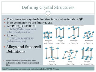 Defining Crystal Structures
 There are a few ways to define structures and materials in QE.
 Most commonly we use ibrav=1,..,14.
 ATOMIC_POSITIONS
 Tells QE where atoms sit
relative to chosen ibrav.
 ibrav=0
 CELL_PARAMETERS
(ie lattice vectors)
 Alloys and Supercell
Definitions!
 Please follow link below for all ibrav
definitions and all details on pw.x input
files.
http://www.quantum-espresso.org/wp-content/uploads/Doc/INPUT_PW.html
 