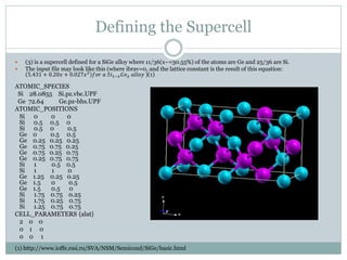 Defining the Supercell
 (3) is a supercell defined for a SiGe alloy where 11/36(x~=30.55%) of the atoms are Ge and 25/36 are Si.
 The input file may look like this (where ibrav=0, and the lattice constant is the result of this equation:
5.431 + 0.20𝑥 + 0.027𝑥2
𝑓𝑜𝑟 𝑎 𝑆𝑖1−𝑥 𝐺𝑒 𝑥 𝑎𝑙𝑙𝑜𝑦 )(1)
ATOMIC_SPECIES
Si 28.0855 Si.pz.vbc.UPF
Ge 72.64 Ge.pz-bhs.UPF
ATOMIC_POSITIONS
Si 0 0 0
Si 0.5 0.5 0
Si 0.5 0 0.5
Ge 0 0.5 0.5
Ge 0.25 0.25 0.25
Ge 0.75 0.75 0.25
Ge 0.75 0.25 0.75
Ge 0.25 0.75 0.75
Si 1 0.5 0.5
Si 1 1 0
Ge 1.25 0.25 0.25
Ge 1.5 0 0.5
Ge 1.5 0.5 0
Si 1.75 0.75 0.25
Si 1.75 0.25 0.75
Si 1.25 0.75 0.75
CELL_PARAMETERS {alat}
2 0 0
0 1 0
0 0 1
(1) http://www.ioffe.rssi.ru/SVA/NSM/Semicond/SiGe/basic.html
 