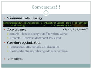 Convergence!!!
 Minimum Total Energy
 Convergence:
 ecutwfc – kinetic energy cutoff for plane waves
 K-points – Discrete Monkhorst-Pack grid
 Structure optimization
 Relaxations, MD, variable cell dynamics
 Hydrostatic strains, relaxing into other strains.
 Batch scripts…
1 Ry = 13.605698066 eV
 