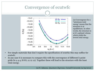 Convergence of ecutwfc
(2) N. Zabaras. Quantum-Espresso. Cornell University (2/29/2012)
• For simple materials that don’t require the specification of ecutrho this may suffice for
ecutwfc.
• In any case it is necessary to compare this with the convergence of different k-point
grids (ie 4 4 4, 8 8 8, 12 12 12). Together these will lead to the structure with the least
total energy.
(2) Convergence for a
“minimum total
energy’ means that the
structure is at
equilibrium. In other
words, the structure is
at it’s optimal volume
which yields the
lowest total energy.
 