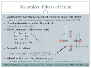 My project: Effects of Strain
 Want to know how strain effects heat transfer in silicon thin-films!
 Strain a material, gather phonon frequencies, post proc with MATLAB
 How does biaxial strain affect the unit cell
 bond lengths and angles
 Elastic Constants (stiffness constants)
𝐶11 𝐶12 𝐶13
𝐶21 𝐶22 𝐶23
𝐶31 𝐶32 𝐶33
𝐶44
 Perpendicular effects
 𝒂⊥ 𝒙 = 𝒂 𝟎 𝒙 𝟏 − 𝟐
𝑪 𝟏𝟐 𝒙
𝑪 𝟏𝟏 𝒙
𝒂∥ 𝒙 −𝒂 𝟎 𝒙
𝒂 𝟎 𝒙
(3)
 What does this mean for phonons exactly
 Suspect that phonon group velocities may speed up or slow down in certain directions.
Z
E
R
O
S
Z E R O S
(3) Rieger, Vogl. Electronic-band parameters in strained 𝑆𝑖1 − 𝑥 𝐺𝑒 𝑥alloys on 𝑆𝑖1−𝑦 𝐺𝑒 𝑦 substrates. PRB Vol. 48 #19 Nov. 1993
 