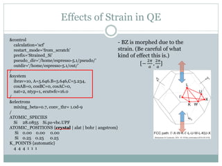 Effects of Strain in QE
&control
calculation=‘scf’
restart_mode=‘from_scratch’
prefix=‘Strained_Si’
pseudo_dir=‘/home/espresso-5.1/pseudo/’
outdir=‘/home/espresso-5.1/out/’
/
&system
ibrav=10, A=5.646.B=5.646,C=5.234,
cosAB=0, cosBC=0, cosAC=0,
nat=2, ntyp=1, ecutwfc=16.0
/
&electrons
mixing_beta=0.7, conv_thr= 1.0d-9
/
ATOMIC_SPECIES
Si 28.0855 Si.pz-vbc.UPF
ATOMIC_POSITIONS {crystal | alat | bohr | angstrom}
Si 0.00 0.00 0.00
Si 0.25 0.25 0.25
K_POINTS {automatic}
4 4 4 1 1 1
- BZ is morphed due to the
strain. (Be careful of what
kind of effect this is.)
[−
2𝜋
𝑎
,
2𝜋
𝑎
]
 