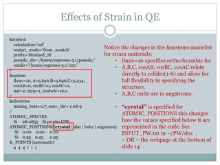 Effects of Strain in QE
&control
calculation=‘scf’
restart_mode=‘from_scratch’
prefix=‘Strained_Si’
pseudo_dir=‘/home/espresso-5.1/pseudo/’
outdir=‘/home/espresso-5.1/out/’
/
&system
ibrav=10, A=5.646.B=5.646,C=5.234,
cosAB=0, cosBC=0, cosAC=0,
nat=2, ntyp=1, ecutwfc=16.0
/
&electrons
mixing_beta=0.7, conv_thr= 1.0d-9
/
ATOMIC_SPECIES
Si 28.0855 Si.pz-vbc.UPF
ATOMIC_POSITIONS {crystal | alat | bohr | angstrom}
Si 0.00 0.00 0.00
Si 0.25 0.25 0.25
K_POINTS {automatic}
4 4 4 1 1 1
Notice the changes in the &systems namelist
for strain materials:
• ibrav=10 specifies orthorhormbic fcc
• A,B,C, cosAB, cosBC, cosAC relate
directly to celldm(1-6) and allow for
full flexibility in specifying the
structure.
• A,B,C units are in angstroms.
• “cyrstal” is specified for
ATOMIC_POSITIONS this changes
how the values specified below it are
represented in the code. See
INPUT_PW.txt in ~/PW/doc .
– OR – the webpage at the bottom of
slide 14
 