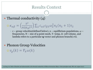 Results Context
 Thermal conductivity (4)
 𝜅 𝛼𝛽 =
ℏ2
𝑁Ω𝑘 𝐵 𝑇2 𝑐 𝛼𝜆 𝑐 𝛽𝜆 𝜔 𝜆
2
𝑛 𝜆 𝑛 𝜆 + 1 𝜏 𝜆𝜆
 c – group velocities(defined below), n – equilibrium populations, 𝜔 –
frequencies, N – size of q-point mesh, T- temp, Ω- cell volume, and
lambda refers to a particular q-vector and phonon branch(1-6).
 Phonon Group Velocities
 𝑣𝑔 𝑘 = 𝛻𝑘 𝜔(𝑘)
(4) Garg, et al. Role of Disorder and Anharmonicity in the thermal conductivity of Silicon-Germanium Alloys: A first-principles study. PRL 106, 045901 (2011)
 