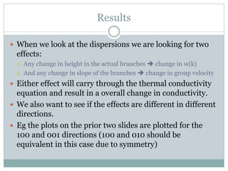 Results
 When we look at the dispersions we are looking for two
effects:
 Any change in height in the actual branches  change in w(k)
 And any change in slope of the branches  change in group velocity
 Either effect will carry through the thermal conductivity
equation and result in a overall change in conductivity.
 We also want to see if the effects are different in different
directions.
 Eg the plots on the prior two slides are plotted for the
100 and 001 directions (100 and 010 should be
equivalent in this case due to symmetry)
 
