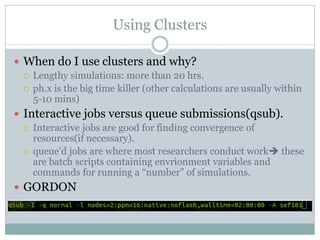 Using Clusters
 When do I use clusters and why?
 Lengthy simulations: more than 20 hrs.
 ph.x is the big time killer (other calculations are usually within
5-10 mins)
 Interactive jobs versus queue submissions(qsub).
 Interactive jobs are good for finding convergence of
resources(if necessary).
 queue’d jobs are where most researchers conduct work these
are batch scripts containing envrionment variables and
commands for running a “number” of simulations.
 GORDON
 