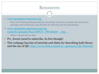 Resources
 www.quantum-espresso.org
 Here you’ll find pseudopotential for download, all other necessary downloads for
packages and extensions, and all links for tutorials and documentation.
 www.quantum-espresso.org/wp-
content/uploads/Doc/INPUT_PW.html#__top__
 Where I spend all my time
 Pw_forum (need to subscribe, its free though)
 This webpage has lots of tutorials and slides for describing both theory
and the use of QE: http://www.fisica.uniud.it/~giannozz/QE-Tutorial/
 