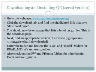 Downloading and installing QE (serial version)
 Go to the webpage: www.quantum-espresso.org
 Click the download tab, and find the highlighted link that says
“download page”
 You should now be on a page that lists a lot of tar.gz files. This is
the download page.
 Next, find an appropriate version of espresso (eg espresso-
5.1.tar.gz is what I downloaded)
 Untar the folder and browse the “Doc” and “install” folders for
READ_ME.txt’s and user_guides.
 Also check out the PW and PHonon folders for other helpful
Doc’s and user_guides.
 