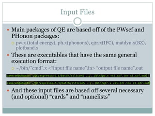 Input Files
 Main packages of QE are based off of the PWscf and
PHonon packages:
 pw.x (total energy), ph.x(phonons), q2r.x(IFC), matdyn.x(BZ),
plotband.x
 These are executables that have the same general
execution format:
 ~/bin/”cmd”.x <“input file name”.in> “output file name”.out
 And these input files are based off several necessary
(and optional) “cards” and “namelists”
 
