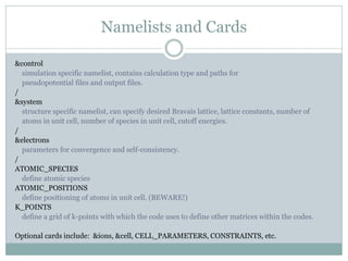 Namelists and Cards
&control
simulation specific namelist, contains calculation type and paths for
pseudopotential files and output files.
/
&system
structure specific namelist, can specify desired Bravais lattice, lattice constants, number of
atoms in unit cell, number of species in unit cell, cutoff energies.
/
&electrons
parameters for convergence and self-consistency.
/
ATOMIC_SPECIES
define atomic species
ATOMIC_POSITIONS
define positioning of atoms in unit cell. (BEWARE!)
K_POINTS
define a grid of k-points with which the code uses to define other matrices within the codes.
Optional cards include: &ions, &cell, CELL_PARAMETERS, CONSTRAINTS, etc.
 