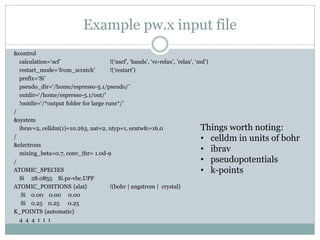 Example pw.x input file
&control
calculation=‘scf’ !(‘nscf’, ‘bands’, ‘vc-relax’, ’relax’, ‘md’)
restart_mode=‘from_scratch’ !(‘restart’)
prefix=‘Si’
pseudo_dir=‘/home/espresso-5.1/pseudo/’
outdir=‘/home/espresso-5.1/out/’
!outdir=‘/*output folder for large runs*/’
/
&system
ibrav=2, celldm(1)=10.263, nat=2, ntyp=1, ecutwfc=16.0
/
&electrons
mixing_beta=0.7, conv_thr= 1.0d-9
/
ATOMIC_SPECIES
Si 28.0855 Si.pz-vbc.UPF
ATOMIC_POSITIONS {alat} !(bohr | angstrom | crystal)
Si 0.00 0.00 0.00
Si 0.25 0.25 0.25
K_POINTS {automatic}
4 4 4 1 1 1
Things worth noting:
• celldm in units of bohr
• ibrav
• pseudopotentials
• k-points
 