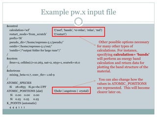 Example pw.x input file
&control
calculation=‘scf’ !(‘nscf’, ‘bands’, ‘vc-relax’, ’relax’, ‘md’)
restart_mode=‘from_scratch’ !(‘restart’)
prefix=‘Si’
pseudo_dir=‘/home/espresso-5.1/pseudo/’
outdir=‘/home/espresso-5.1/out/’
!outdir=‘/*output folder for large runs*/’
/
&system
ibrav=2, celldm(1)=10.263, nat=2, ntyp=1, ecutwfc=16.0
/
&electrons
mixing_beta=0.7, conv_thr= 1.0d-9
/
ATOMIC_SPECIES
Si 28.0855 Si.pz-vbc.UPF
ATOMIC_POSITIONS {alat} !(bohr | angstrom | crystal)
Si 0.00 0.00 0.00
Si 0.25 0.25 0.25
K_POINTS {automatic}
4 4 4 1 1 1
Other possible options necessary
for many other types of
calculations. For instance,
specifying calculation= ‘bands’
will perform an energy band
calculation and return data for
plotting the band structure of the
material.
You can also change how the
values in ATOMIC_POSITIONS
are represented. This will become
clearer later on.
 
