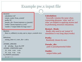 Example pw.x input file
&control
calculation=‘scf’
restart_mode=‘from_scratch’
prefix=‘Si’
pseudo_dir=‘/home/espresso-5.1/pseudo/’
outdir=‘/home/espresso-5.1/out/’
!outdir=‘/*output folder for large runs*/’
/
&system
ibrav=2, celldm(1)=10.263, nat=2, ntyp=1, ecutwfc=16.0
/
&electrons
mixing_beta=0.7, conv_thr= 1.0d-9
/
ATOMIC_SPECIES
Si 28.0855 Si.pz-vbc.UPF
ATOMIC_POSITIONS {alat}
Si 0.00 0.00 0.00
Si 0.25 0.25 0.25
K_POINTS {automatic}
4 4 4 1 1 1
Calculation:
Generally remains the same when
concerning phonons. ‘relax’ and ‘vc-
relax’ are helpful in applying strains and
in performing structure relaxations.
Restart_Mode:
Really only need to set ‘restart’ if
simulation is very long (days/weeks)
Prefix:
Randomly chosen by user.
Pseudo_dir:
path to pseudopotential folder
Outdir:
output folder path
 