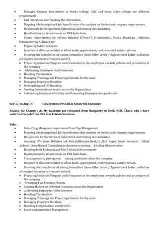 • Managed Campus Recruitment at Hindu College, IIMC and many other colleges for different
requirements
• Exit Interviews and Tracking the information
• Mapping Job description & Job Specification after analysis on the basis of company requirements.
• Responsible for Recruitment, Selection & short listing the candidates.
• Handled internal recruitments on PAN India basis.
• Closed requirements for various industry IT,Non-IT, E-commerce , Media, Broadcast , telecom,
Manufacturing, Software etc
• Preparing Salary breakups
• Issuance of all letters related to offers made, appointment, confirmation & salary revision.
• Ensuring the completion of joining formalities (Issue Offer Letter / Appointment Letter, collection
of required documents from new joiner)
• Preparing Induction Program and Orientation to the employees towards policies and procedures of
the company
• Addressing Employees daily Concerns
• Handling Termination
• Managing Trainings and Preparing Calendar for the same
• Managing Employee Database
• On boarding and Off Boarding
• Sending Informational mailer across the Organisation
• Celebrating Employees Birthday and Rewarding Employees for good work
Sep’13 to Aug’14 URS Systems Pvt Ltd as Senior HR Executive
Reason for Change : As My husband got relocated from Bangalore to Delhi-NCR. That’s why I have
switched the job from URS to wTvision Solutions
Role:
• Identifying Manpower requirement from Top Management.
• Mapping Job description & Job Specification after analysis on the basis of company requirements.
• Responsible for Recruitment, Selection & short listing the candidates.
• Sourcing CV’s from Different job Portals(Monster,Naukri) ,Skill Pages, Smart recruiter , Odesk
,Indeed, LinkedIn and Conducting preliminary screening & taking HR interviews
• Handling both Technical and Non-Technical Recruitments
• Handled internal recruitments on PAN India basis.
• Creating positive perceptions among candidates about the company.
• Issuance of all letters related to offers made, appointment, confirmation & salary revision.
• Ensuring the completion of joining formalities (Issue Offer Letter / Appointment Letter, collection
of required documents from new joinee)
• Preparing Induction Program and Orientation to the employees towards policies and procedures of
the company
• Arranging Fun Activities/Events
• Sending Mailers on Different Occasions across the Organisation
• Addressing Employees daily Concerns
• Handling Termination
• Managing Trainings and Preparing Calendar for the same
• Managing Employee Database
• Handling Compensation and Benefits
• Leave and attendance Management
 