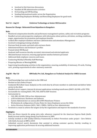 • Involved in Exit Interview discussions
• Handled all HR administrative activities
• On boarding and Off Boarding
• Sending Informational mailer across the Organisation
• Celebrating Employees Birthday and Rewarding Employees for good work
Nov’12 – Aug’13 Cielotron Technology as Senior HR Executive
Reason for Change : Relocated from Rajasthan to Bangalore
Role:
• Monitored compensation benefits and performance management systems, safety and recreation programs
• Handled current and prospective employees with information about policies, job duties, working conditions,
wages, opportunities for promotion and employee benefits
• Looked after employee database and leave administration and attendance Management
• Involved in designing training schedules
• Oversaw Desk Accounts and dealt with overseas clients
• Administered Elance and freelancer’s profiles
• Framed whole HR Manual
• Analysed staff vacancies thereby recruited, interviewed and selected applicants
• Allocated human resources, ensuring appropriate matches between personnel
• Addressed daily employee concerns and issues.
• Conducting Weekly & Monthly Staff Meetings.
• Preparing Minutes of Meeting(MOM)
• Supervising housekeeping activities in the organization; ensuring availability of stationary, ID cards, Visiting
card , printing requirements & other stationery materials
Aug’08 – Mar’10 IBM India Pvt. Ltd., Bangalore as Technical Analyst for AMEX Account
Role:
• Used knowledge base and worked on the CRM tool
• Worked on Zero Defect Project
• Conducted RCA (Root Cause Analysis) on the work done by all team members to understand and deliver better
service to the client
• Handled server support, internet & intranet applications including mainframes (RACF, AS/400, z/OS, TPX)
• Accountable for running RACF, TPX, TSO, SDSF & ISDF Sessions
• Instrumental in:
o CAS, IMS, AS/400, CDN as User Administrator
o z/OS Architecture, Hardware and Software
o System Administrator on various JES & MVS Mainframe Printers
o Workstation & configuration of Lotus Notes for Amex Employees across the Globe
o Active Directory Domains (ADS / NAC / EMEA / JAPA) as User Administrator
• Involved in a team to achieve the targets set by the organization and improve the standards of service
Highlights:
• Won two Bravo Awards for going extra mile, whenever required for the American Express Bank (AmEx
Bank) Account and for being among Top Performers in 2009
• Actively worked on GDF (Global Delivery Framework) on Defect Prevention under project - Zero Defects
with AmEx Account at IBM in 2010
• Submitted several search documents that assisted in solving customer queries, thereby resulting in
improving application performance & securing additional business
INTERNSHIPS
 