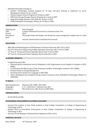 • Attended Internship trainings at:
o Sandhar Technologies Limited, Gurgaon for 45 days and gave training to employees on Stress
Management, Kaizen, 5S, etc. in 2011
o Infosys Campus Connect Program for 90 days in 2007
o IBM Tivoli Storage Manager Express Program for a week in 2007
o Appin Knowledge Solutions, New Delhi for 30 days in 2007
o ACME Embedded Technologies, Bikaner for 45 days in 2006
DISSERTATION
Organisation: Fortis Hospital
Title: A Study of Balanced Scorecard as a Communication Tool
Period: 2012
Description: The project dealt with Kaplan and Norton by using management models tools to create
good
internal communication and balanced scorecard.
EDUCATION
• MBA (HR and Marketing) from ECB Rajasthan Technical University with 72% in 2012
• B.E. (I.T.) from Govt. Engineering College, Rajasthan University with 71.51% in 2008
• 12th
from St Vivekanand School, Rajasthan Board with 71.6% in 2004
• 10th
from St. Vivekanand School, Rajasthan Board with 69% in 2002
ACADEMIC PROJECTS
• Completed projects like:
o Determining the Satisfaction Level of Employees in the Organization across Sandhar at Gurgaon in 2011
(MBA)
o To determine the Effectiveness of the Training at Sandhar Technologies Limited in 2011 (MBA)
o Detailed Study on Change Management
o Bus Reservation System in C Language in 2007 (BE)
o Online Shopping in Java designed during summer training at Acme Embedded Technologies, Bikaner in
2008 (BE)
IT SKILLS
Operating Systems: Windows (98 / 2000 / XP), UNIX
Languages: C, C++, JAVA (Core + Advance) and .Net
Databases: Microsoft Access, SQL, Oracle and MS Office
CERTIFICATIONS
• Oracle (OCA) and SQL
EXTRAMURAL ENGAGEMENTS & OTHER ACCOLADES
• Secured first position in Case Study Analysis in Inter College Competition at College of Engineering &
Technology in 2011
• Ranked Third in PowerPoint Presentation in Inter College Competition at College of Engineering &
Technology in 2011
• Served as Event Manager in National Event Sakshma at ECB in 2012
PERSONAL DETAILS
Date of Birth: 16th
February, 1987
 