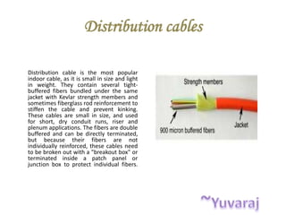 Distribution cables
Distribution cable is the most popular
indoor cable, as it is small in size and light
in weight. They contain several tight-
buffered fibers bundled under the same
jacket with Kevlar strength members and
sometimes fiberglass rod reinforcement to
stiffen the cable and prevent kinking.
These cables are small in size, and used
for short, dry conduit runs, riser and
plenum applications. The fibers are double
buffered and can be directly terminated,
but because their fibers are not
individually reinforced, these cables need
to be broken out with a "breakout box" or
terminated inside a patch panel or
junction box to protect individual fibers.
 