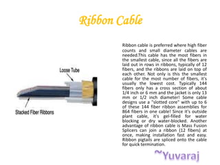 Ribbon Cable
Ribbon cable is preferred where high fiber
counts and small diameter cables are
needed.This cable has the most fibers in
the smallest cable, since all the fibers are
laid out in rows in ribbons, typically of 12
fibers, and the ribbons are laid on top of
each other. Not only is this the smallest
cable for the most number of fibers, it's
usually the lowest cost. Typically 144
fibers only has a cross section of about
1/4 inch or 6 mm and the jacket is only 13
mm or 1/2 inch diameter! Some cable
designs use a "slotted core" with up to 6
of these 144 fiber ribbon assemblies for
864 fibers in one cable! Since it's outside
plant cable, it's gel-filled for water
blocking or dry water-blocked. Another
advantage of ribbon cable is Mass Fusion
Splicers can join a ribbon (12 fibers) at
once, making installation fast and easy.
Ribbon pigtails are spliced onto the cable
for quick termination.
 