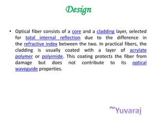 Design
• Optical fiber consists of a core and a cladding layer, selected
for total internal reflection due to the difference in
the refractive index between the two. In practical fibers, the
cladding is usually coated with a layer of acrylate
polymer or polyimide. This coating protects the fiber from
damage but does not contribute to its optical
waveguide properties.
 