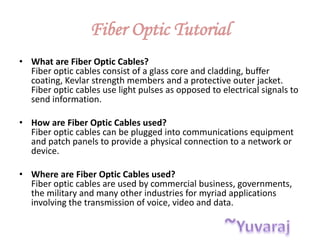 Fiber Optic Tutorial
• What are Fiber Optic Cables?
Fiber optic cables consist of a glass core and cladding, buffer
coating, Kevlar strength members and a protective outer jacket.
Fiber optic cables use light pulses as opposed to electrical signals to
send information.
• How are Fiber Optic Cables used?
Fiber optic cables can be plugged into communications equipment
and patch panels to provide a physical connection to a network or
device.
• Where are Fiber Optic Cables used?
Fiber optic cables are used by commercial business, governments,
the military and many other industries for myriad applications
involving the transmission of voice, video and data.
 