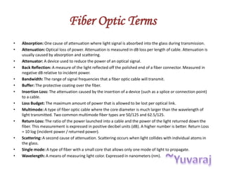 Fiber Optic Terms
• Absorption: One cause of attenuation where light signal is absorbed into the glass during transmission.
• Attenuation: Optical loss of power. Attenuation is measured in dB loss per length of cable. Attenuation is
usually caused by absorption and scattering.
• Attenuator: A device used to reduce the power of an optical signal.
• Back Reflection: A measure of the light reflected off the polished end of a fiber connector. Measured in
negative dB relative to incident power.
• Bandwidth: The range of signal frequencies that a fiber optic cable will transmit.
• Buffer: The protective coating over the fiber.
• Insertion Loss: The attenuation caused by the insertion of a device (such as a splice or connection point)
to a cable.
• Loss Budget: The maximum amount of power that is allowed to be lost per optical link.
• Multimode: A type of fiber optic cable where the core diameter is much larger than the wavelength of
light transmitted. Two common multimode fiber types are 50/125 and 62.5/125.
• Return Loss: The ratio of the power launched into a cable and the power of the light returned down the
fiber. This measurement is expressed in positive decibel units (dB). A higher number is better. Return Loss
= 10 log (incident power / returned power).
• Scattering: A second cause of attenuation. Scattering occurs when light collides with individual atoms in
the glass.
• Single mode: A type of fiber with a small core that allows only one mode of light to propagate.
• Wavelength: A means of measuring light color. Expressed in nanometers (nm).
 