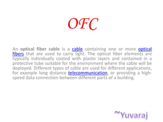 OFC
An optical fiber cable is a cable containing one or more optical
fibers that are used to carry light. The optical fiber elements are
typically individually coated with plastic layers and contained in a
protective tube suitable for the environment where the cable will be
deployed. Different types of cable are used for different applications,
for example long distance telecommunication, or providing a high-
speed data connection between different parts of a building.
 