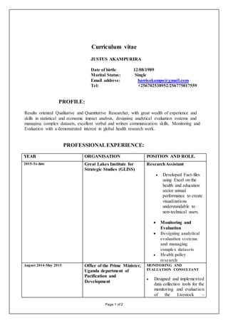 Page 1 of 2
Curriculum vitae
JUSTUS AKAMPURIRA
Date of birth: 12/08/1989
Marital Status: Single
Email address: harrisokampo@gmail.com
Tel: +256702538952/256775017559
PROFILE:
Results oriented Qualitative and Quantitative Researcher, with great wealth of experience and
skills in statistical and economic impact analysis, designing analytical evaluation systems and
managing complex datasets, excellent verbal and written communication skills, Monitoring and
Evaluation with a demonstrated interest in global health research work.
PROFESSIONALEXPERIENCE:
YEAR ORGANISATION POSITION AND ROLE.
2015-To date Great Lakes Institute for
Strategic Studies (GLISS)
ResearchAssistant
 Developed Fact-files
using Excel on the
health and education
sector annual
performance to create
visualizations
understandable to
non-technical users.
 Monitoring and
Evaluation
 Designing analytical
evaluation systems
and managing
complex datasets
 Health policy
research
August 2014-May 2015 Office of the Prime Minister,
Uganda department of
Pacification and
Development
MONITORING AND
EVALUATION CONSULTANT
 Designed and implemented
data collection tools for the
monitoring and evaluation
of the Livestock –
 