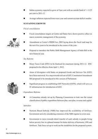 Indian economy expected to grow at 9 per cent with an outside band of +/- 0.25
                                   per cent in 2011-12.

                                   Average inflation expected lower next year and current account deficit smaller.

                            SUSTAINING GROWTH

                            Fiscal consolidation

                                   Fiscal consolidation targets at Centre and States have shown positive effect on
                                   macro economic management of the economy.

                                   Amendment to Centre’s FRBM Act, 2003 laying down the fiscal road map for
                                   the next five years to be introduced in the course of the year.

                                   Proposal to introduce the Public Debt Management Agency of India Bill in the
                                   next financial year.

                            Tax Reforms

                                   Direct Taxes Code (DTC) to be finalised for enactment during 2011-12. DTC
                                   proposed to be effective from April 1, 2012.

                                   Areas of divergence with States on proposed Goods and Services Tax (GST)
                                   have been narrowed. As a step towards roll out of GST, Constitution Amendment
                                   Bill proposed to be introduced in this session of Parliament.

                                   Significant progress in establishing GST Network (GSTN), which will serve as
                                   IT infrastructure for introduction of GST.

                            Expenditure Reforms

                                   A Committee already set up by Planning Commission to look into the extant
                                   classification of public expenditure between plan, non-plan, revenue and capital.

                            Subsidies

                                   Nutrient Based Subsidy (NBS) has improved the availability of fertiliser;
                                   Government actively considering extension of the NBS regime to cover urea.

                                   Government to move towards direct transfer of cash subsidy to people living
                                   below poverty line in a phased manner for better delivery of kerosene, LPG and
                                   fertilisers. Task force set up to work out the modalities for the proposed system.
2

http://indiabudget.nic.in
 