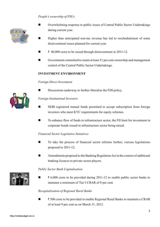 People’s ownership of PSUs

                                   Overwhelming response to public issues of Central Public Sector Undertakings
                                   during current year.

                                   Higher than anticipated non-tax revenue has led to reschedulement of some
                                   disinvestment issues planned for current year.

                                   ` 40,000 crore to be raised through disinvestment in 2011-12.

                                   Government committed to retain at least 51 per cent ownership and management
                                   control of the Central Public Sector Undertakings.

                            INVESTMENT ENVIRONMENT

                            Foreign Direct Investment

                                   Discussions underway to further liberalise the FDI policy.

                            Foreign Institutional Investors

                                   SEBI registered mutual funds permitted to accept subscription from foreign
                                   investors who meet KYC requirements for equity schemes.

                                   To enhance flow of funds to infrastructure sector, the FII limit for investment in
                                   corporate bonds issued in infrastructure sector being raised.

                            Financial Sector Legislative Initiatives

                                   To take the process of financial sector reforms further, various legislations
                                   proposed in 2011-12.

                                   Amendments proposed to the Banking Regulation Act in the context of additional
                                   banking licences to private sector players.

                            Public Sector Bank Capitalisation

                                   ` 6,000 crore to be provided during 2011-12 to enable public sector banks to
                                   maintain a minimum of Tier I CRAR of 8 per cent.

                            Recapitalisation of Regional Rural Banks

                                   ` 500 crore to be provided to enable Regional Rural Banks to maintain a CRAR
                                   of at least 9 per cent as on March 31, 2012.

                                                                                                                   3
http://indiabudget.nic.in
 