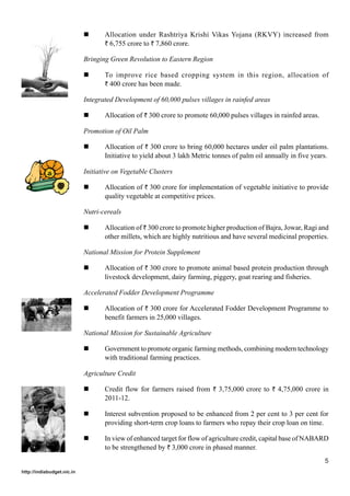 Allocation under Rashtriya Krishi Vikas Yojana (RKVY) increased from
                                   ` 6,755 crore to ` 7,860 crore.

                            Bringing Green Revolution to Eastern Region

                                   To improve rice based cropping system in this region, allocation of
                                   ` 400 crore has been made.

                            Integrated Development of 60,000 pulses villages in rainfed areas

                                   Allocation of ` 300 crore to promote 60,000 pulses villages in rainfed areas.

                            Promotion of Oil Palm

                                   Allocation of ` 300 crore to bring 60,000 hectares under oil palm plantations.
                                   Initiative to yield about 3 lakh Metric tonnes of palm oil annually in five years.

                            Initiative on Vegetable Clusters

                                   Allocation of ` 300 crore for implementation of vegetable initiative to provide
                                   quality vegetable at competitive prices.

                            Nutri-cereals

                                   Allocation of ` 300 crore to promote higher production of Bajra, Jowar, Ragi and
                                   other millets, which are highly nutritious and have several medicinal properties.

                            National Mission for Protein Supplement

                                   Allocation of ` 300 crore to promote animal based protein production through
                                   livestock development, dairy farming, piggery, goat rearing and fisheries.

                            Accelerated Fodder Development Programme

                                   Allocation of ` 300 crore for Accelerated Fodder Development Programme to
                                   benefit farmers in 25,000 villages.

                            National Mission for Sustainable Agriculture

                                   Government to promote organic farming methods, combining modern technology
                                   with traditional farming practices.

                            Agriculture Credit

                                   Credit flow for farmers raised from ` 3,75,000 crore to ` 4,75,000 crore in
                                   2011-12.

                                   Interest subvention proposed to be enhanced from 2 per cent to 3 per cent for
                                   providing short-term crop loans to farmers who repay their crop loan on time.

                                   In view of enhanced target for flow of agriculture credit, capital base of NABARD
                                   to be strengthened by ` 3,000 crore in phased manner.
                                                                                                                   5
http://indiabudget.nic.in
 