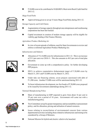 ` 10,000 crore to be contributed to NABARD’s Short-term Rural Credit fund for
                                   2011-12.

                            Mega Food Parks

                                   Approval being given to set up 15 more Mega Food Parks during 2011-12.

                            Storage Capacity and Cold Chains

                                   Augmentation of storage capacity through private entrepreneurs and warehousing
                                   corporations has been fast tracked.

                                   Capital investment in creation of modern storage capacity will be eligible for
                                   viability gap funding of the Finance Ministry.

                            Agriculture Produce Marketing Act

                                   In view of recent episode of inflation, need for State Governments to review and
                                   enforce a reformed Agriculture Produce Marketing Act.

                            Infrastructure and Industry

                                   Allocation of ` 2,14,000 crore for infrastructure in 2011-12. This is an increase
                                   of 23.3 per cent over 2010-11. This also amounts to 48.5 per cent of total plan
                                   allocation.

                                   Government to come up with a comprehensive policy for further developing
                                   PPP projects.

                                   IIFCL to achieve cummulative disbursement target of ` 20,000 crore by
                                   March 31, 2011 and ` 25,000 crore by March 31, 2012.

                                   Under take out financing scheme, seven projects sanctioned with debt of
                                   ` 1,500 crore. Another ` 5,000 crore will be sanctioned during 2011-12.

                                   To boost infrastructure development, tax free bonds of ` 30,000 crore proposed
                                   to be issued by Government undertakings during 2011-12.

                            National Manufacturing Policy

                                   Share of manufacturing in GDP expected to grow from about 16 per cent to
                                   25 per cent over a period of 10 years. Government will come out with a
                                   manufacturing policy.

                                   Two Committees set up for greater transparency and accountability in procurement
                                   policy; and for allocation, pricing and utilisation of natural resources.

                                   Issues relating to reconciliation of environmental concern from various
                                   departmental activities including those related to infrastructure and mining to be
                                   considered by a Group of Ministers.

                                   National Mission for hybrid and electric vehicle to be launched.
6

http://indiabudget.nic.in
 