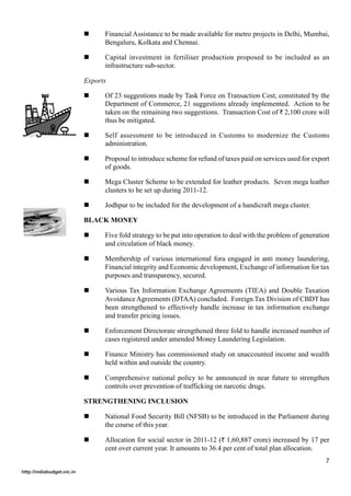 Financial Assistance to be made available for metro projects in Delhi, Mumbai,
                                  Bengaluru, Kolkata and Chennai.

                                  Capital investment in fertiliser production proposed to be included as an
                                  infrastructure sub-sector.

                            Exports

                                  Of 23 suggestions made by Task Force on Transaction Cost, constituted by the
                                  Department of Commerce, 21 suggestions already implemented. Action to be
                                  taken on the remaining two suggestions. Transaction Cost of ` 2,100 crore will
                                  thus be mitigated.

                                  Self assessment to be introduced in Customs to modernize the Customs
                                  administration.

                                  Proposal to introduce scheme for refund of taxes paid on services used for export
                                  of goods.

                                  Mega Cluster Scheme to be extended for leather products. Seven mega leather
                                  clusters to be set up during 2011-12.

                                  Jodhpur to be included for the development of a handicraft mega cluster.

                            BLACK MONEY

                                  Five fold strategy to be put into operation to deal with the problem of generation
                                  and circulation of black money.

                                  Membership of various international fora engaged in anti money laundering,
                                  Financial integrity and Economic development, Exchange of information for tax
                                  purposes and transparency, secured.

                                  Various Tax Information Exchange Agreements (TIEA) and Double Taxation
                                  Avoidance Agreements (DTAA) concluded. Foreign Tax Division of CBDT has
                                  been strengthened to effectively handle increase in tax information exchange
                                  and transfer pricing issues.

                                  Enforcement Directorate strengthened three fold to handle increased number of
                                  cases registered under amended Money Laundering Legislation.

                                  Finance Ministry has commissioned study on unaccounted income and wealth
                                  held within and outside the country.

                                  Comprehensive national policy to be announced in near future to strengthen
                                  controls over prevention of trafficking on narcotic drugs.

                            STRENGTHENING INCLUSION

                                  National Food Security Bill (NFSB) to be introduced in the Parliament during
                                  the course of this year.

                                  Allocation for social sector in 2011-12 (` 1,60,887 crore) increased by 17 per
                                  cent over current year. It amounts to 36.4 per cent of total plan allocation.
                                                                                                                  7
http://indiabudget.nic.in
 