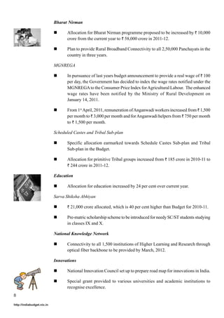 Bharat Nirman

                                   Allocation for Bharat Nirman programme proposed to be increased by ` 10,000
                                   crore from the current year to ` 58,000 crore in 2011-12.

                                   Plan to provide Rural Broadband Connectivity to all 2,50,000 Panchayats in the
                                   country in three years.

                            MGNREGA

                                   In pursuance of last years budget announcement to provide a real wage of ` 100
                                   per day, the Government has decided to index the wage rates notified under the
                                   MGNREGA to the Consumer Price Index for Agricultural Labour. The enhanced
                                   wage rates have been notified by the Ministry of Rural Development on
                                   January 14, 2011.

                                   From 1st April, 2011, remuneration of Anganwadi workers increased from ` 1,500
                                   per month to ` 3,000 per month and for Anganwadi helpers from ` 750 per month
                                   to ` 1,500 per month.

                            Scheduled Castes and Tribal Sub-plan

                                   Specific allocation earmarked towards Schedule Castes Sub-plan and Tribal
                                   Sub-plan in the Budget.

                                   Allocation for primitive Tribal groups increased from ` 185 crore in 2010-11 to
                                   ` 244 crore in 2011-12.

                            Education

                                   Allocation for education increased by 24 per cent over current year.

                            Sarva Shiksha Abhiyan

                                   ` 21,000 crore allocated, which is 40 per cent higher than Budget for 2010-11.

                                   Pre-matric scholarship scheme to be introduced for needy SC/ST students studying
                                   in classes IX and X.

                            National Knowledge Network

                                   Connectivity to all 1,500 institutions of Higher Learning and Research through
                                   optical fiber backbone to be provided by March, 2012.

                            Innovations

                                   National Innovation Council set up to prepare road map for innovations in India.

                                   Special grant provided to various universities and academic institutions to
                                   recognise excellence.
8

http://indiabudget.nic.in
 