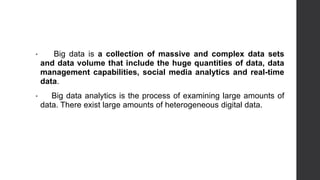 • Big data is a collection of massive and complex data sets
and data volume that include the huge quantities of data, data
management capabilities, social media analytics and real-time
data.
• Big data analytics is the process of examining large amounts of
data. There exist large amounts of heterogeneous digital data.
 