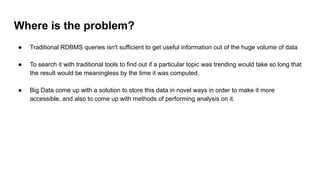 Where is the problem?
● Traditional RDBMS queries isn't sufficient to get useful information out of the huge volume of data
● To search it with traditional tools to find out if a particular topic was trending would take so long that
the result would be meaningless by the time it was computed.
● Big Data come up with a solution to store this data in novel ways in order to make it more
accessible, and also to come up with methods of performing analysis on it.
 