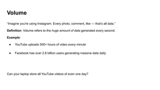 Volume
“Imagine you're using Instagram. Every photo, comment, like — that’s all data.”
Definition: Volume refers to the huge amount of data generated every second.
Example:
● YouTube uploads 500+ hours of video every minute
● Facebook has over 2.8 billion users generating massive data daily
Can your laptop store all YouTube videos of even one day?
 
