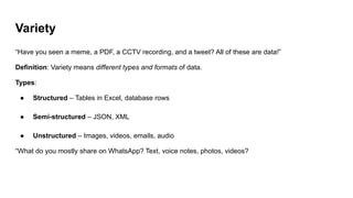 Variety
“Have you seen a meme, a PDF, a CCTV recording, and a tweet? All of these are data!”
Definition: Variety means different types and formats of data.
Types:
● Structured – Tables in Excel, database rows
● Semi-structured – JSON, XML
● Unstructured – Images, videos, emails, audio
“What do you mostly share on WhatsApp? Text, voice notes, photos, videos?
 