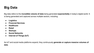 Big Data
Big data refers to the incredible volume of data being generated exponentially in today’s digital world. It
is being generated and captured across multiple sectors, including:
● Logistics
● Financial Services
● Healthcare
● Retail
● Startups
● Social Networks
● Internet of Things (IoT)
As IoT and social media platforms expand, they continuously generate or capture massive volumes of
data.
 