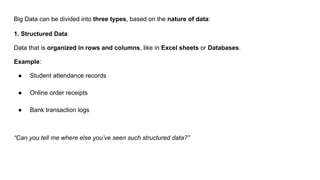 Big Data can be divided into three types, based on the nature of data:
1. Structured Data
Data that is organized in rows and columns, like in Excel sheets or Databases.
Example:
● Student attendance records
● Online order receipts
● Bank transaction logs
“Can you tell me where else you’ve seen such structured data?”
 