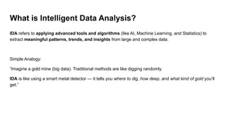 What is Intelligent Data Analysis?
IDA refers to applying advanced tools and algorithms (like AI, Machine Learning, and Statistics) to
extract meaningful patterns, trends, and insights from large and complex data.
Simple Analogy:
“Imagine a gold mine (big data). Traditional methods are like digging randomly.
IDA is like using a smart metal detector — it tells you where to dig, how deep, and what kind of gold you’ll
get.”
 