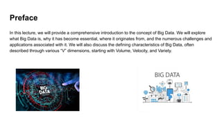 Preface
In this lecture, we will provide a comprehensive introduction to the concept of Big Data. We will explore
what Big Data is, why it has become essential, where it originates from, and the numerous challenges and
applications associated with it. We will also discuss the defining characteristics of Big Data, often
described through various “V” dimensions, starting with Volume, Velocity, and Variety.
 