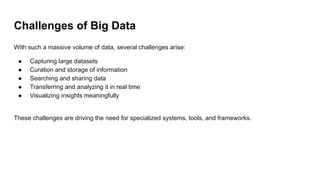 Challenges of Big Data
With such a massive volume of data, several challenges arise:
● Capturing large datasets
● Curation and storage of information
● Searching and sharing data
● Transferring and analyzing it in real time
● Visualizing insights meaningfully
These challenges are driving the need for specialized systems, tools, and frameworks.
 