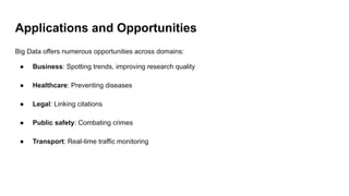 Applications and Opportunities
Big Data offers numerous opportunities across domains:
● Business: Spotting trends, improving research quality
● Healthcare: Preventing diseases
● Legal: Linking citations
● Public safety: Combating crimes
● Transport: Real-time traffic monitoring
 