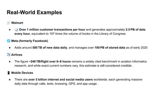Real-World Examples
🛒 Walmart
● 📊 Over 1 million customer transactions per hour and generates approximately 2.5 PB of data
every hour, equivalent to 167 times the volume of books in the Library of Congress
🌐 Meta (formerly Facebook)
● Adds around 500 TB of new data daily, and manages over 100 PB of stored data as of early 2025
✈ Airlines
● The figure ~240 TB/flight over 6–8 hours remains a widely cited benchmark in aviation informatics
research, and while exact current numbers vary, this estimate is still considered credible .
📱 Mobile Devices
● There are over 5 billion internet and social media users worldwide, each generating massive
daily data through calls, texts, browsing, GPS, and app usage .
 