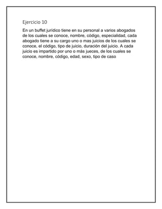 Ejercicio 10
En un buffet jurídico tiene en su personal a varios abogados
de los cuales se conoce, nombre, código, especialidad, cada
abogado tiene a su cargo uno o mas juicios de los cuales se
conoce, el código, tipo de juicio, duración del juicio. A cada
juicio es impartido por uno o más jueces, de los cuales se
conoce, nombre, código, edad, sexo, tipo de caso