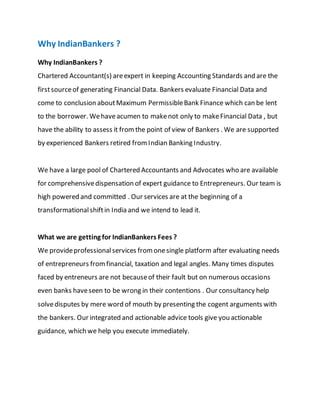 Why IndianBankers ?
Why IndianBankers ?
Chartered Accountant(s) areexpert in keeping Accounting Standards and are the
firstsourceof generating Financial Data. Bankers evaluate Financial Data and
come to conclusion aboutMaximum PermissibleBank Finance which can be lent
to the borrower. Wehaveacumen to makenot only to makeFinancial Data , but
have the ability to assess it fromthe point of view of Bankers . We are supported
by experienced Bankers retired fromIndian Banking Industry.
We have a large pool of Chartered Accountants and Advocates who are available
for comprehensivedispensation of expert guidance to Entrepreneurs. Our team is
high powered and committed . Our services are at the beginning of a
transformationalshiftin India and we intend to lead it.
What we are getting for IndianBankers Fees ?
We provideprofessionalservices fromonesingle platform after evaluating needs
of entrepreneurs fromfinancial, taxation and legal angles. Many times disputes
faced by entreneurs are not becauseof their fault but on numerous occasions
even banks haveseen to be wrong in their contentions . Our consultancy help
solvedisputes by mere word of mouth by presenting the cogent arguments with
the bankers. Our integrated and actionable advice tools give you actionable
guidance, which we help you execute immediately.
 